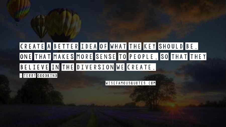 Terry Goodkind Quotes: Create a better idea of what the key should be. One that makes more sense to people, so that they believe in the diversion we create.