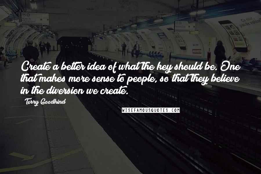 Terry Goodkind Quotes: Create a better idea of what the key should be. One that makes more sense to people, so that they believe in the diversion we create.