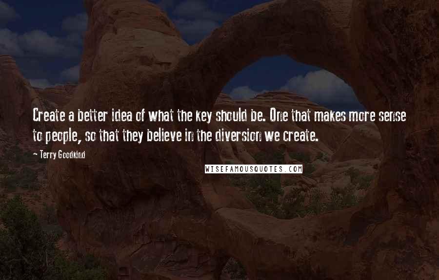 Terry Goodkind Quotes: Create a better idea of what the key should be. One that makes more sense to people, so that they believe in the diversion we create.