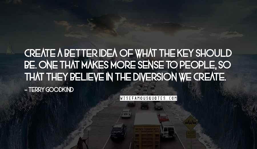 Terry Goodkind Quotes: Create a better idea of what the key should be. One that makes more sense to people, so that they believe in the diversion we create.