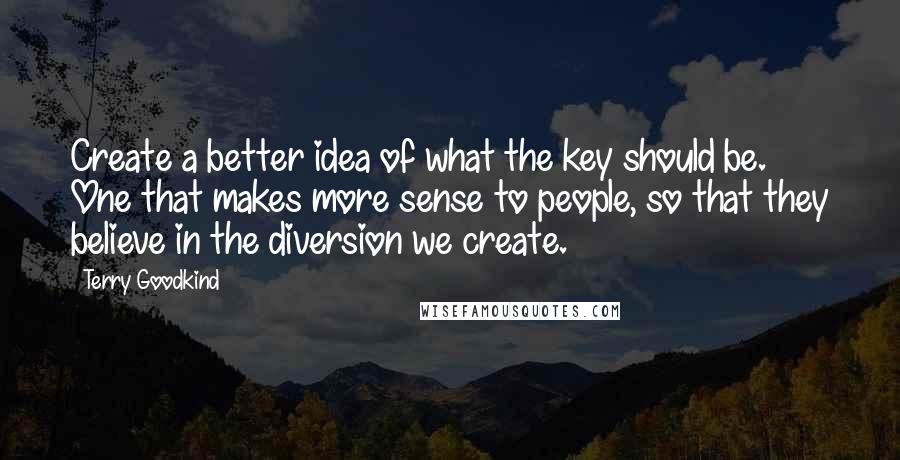 Terry Goodkind Quotes: Create a better idea of what the key should be. One that makes more sense to people, so that they believe in the diversion we create.