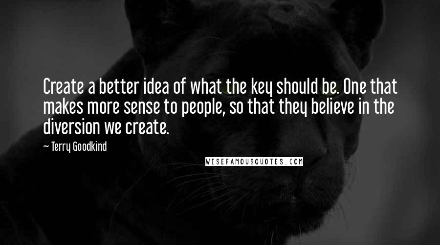 Terry Goodkind Quotes: Create a better idea of what the key should be. One that makes more sense to people, so that they believe in the diversion we create.