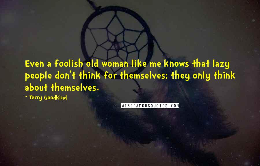 Terry Goodkind Quotes: Even a foolish old woman like me knows that lazy people don't think for themselves; they only think about themselves.