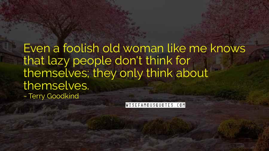 Terry Goodkind Quotes: Even a foolish old woman like me knows that lazy people don't think for themselves; they only think about themselves.