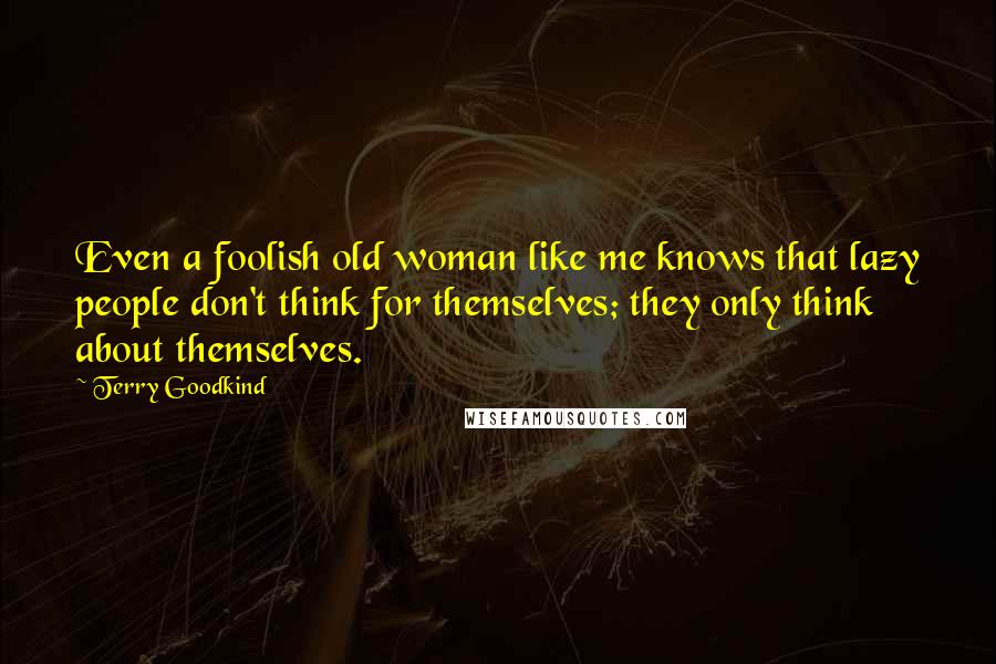 Terry Goodkind Quotes: Even a foolish old woman like me knows that lazy people don't think for themselves; they only think about themselves.