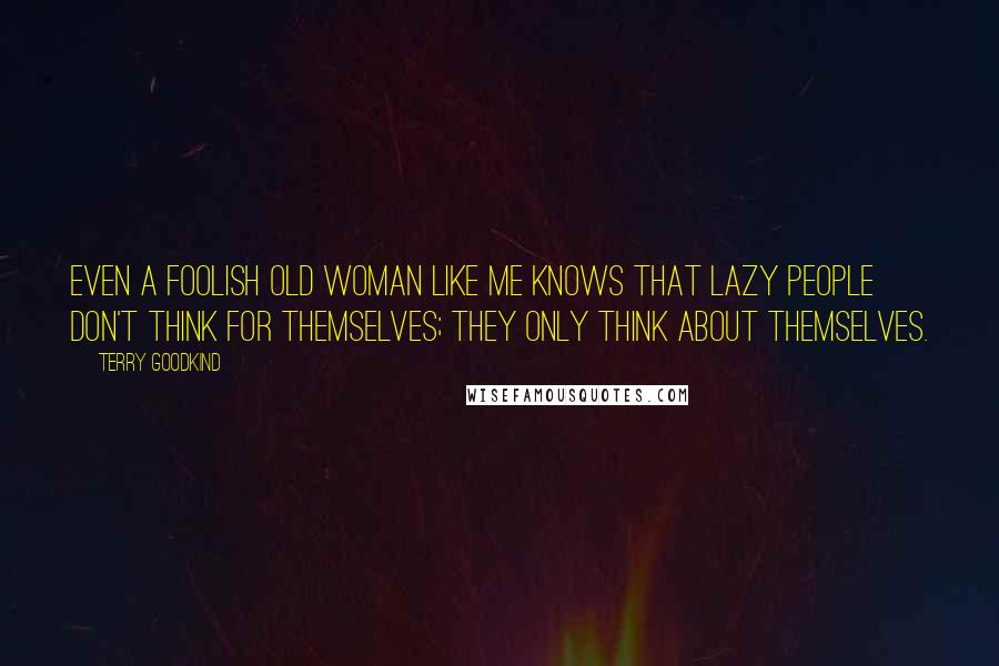 Terry Goodkind Quotes: Even a foolish old woman like me knows that lazy people don't think for themselves; they only think about themselves.