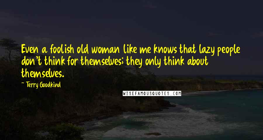 Terry Goodkind Quotes: Even a foolish old woman like me knows that lazy people don't think for themselves; they only think about themselves.