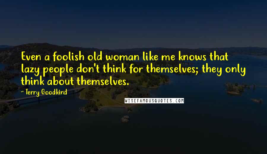 Terry Goodkind Quotes: Even a foolish old woman like me knows that lazy people don't think for themselves; they only think about themselves.
