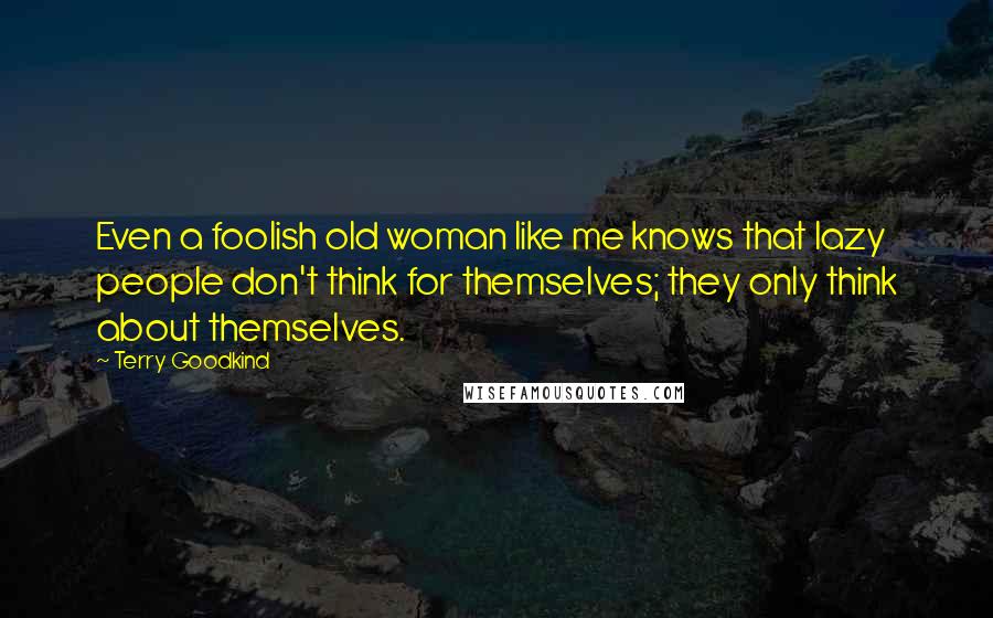 Terry Goodkind Quotes: Even a foolish old woman like me knows that lazy people don't think for themselves; they only think about themselves.