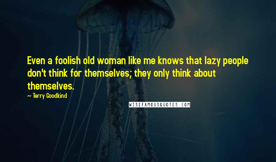 Terry Goodkind Quotes: Even a foolish old woman like me knows that lazy people don't think for themselves; they only think about themselves.