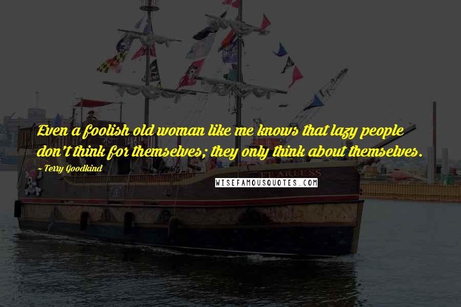 Terry Goodkind Quotes: Even a foolish old woman like me knows that lazy people don't think for themselves; they only think about themselves.