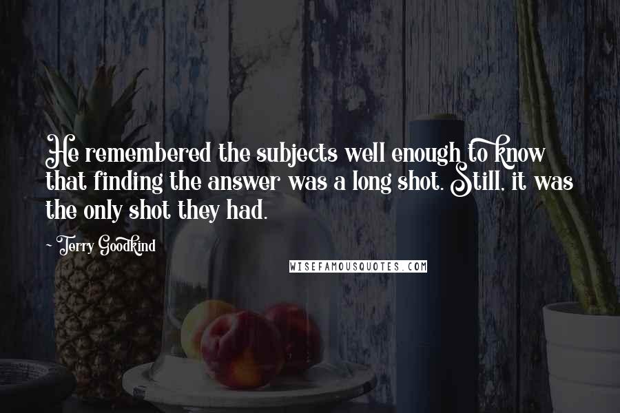 Terry Goodkind Quotes: He remembered the subjects well enough to know that finding the answer was a long shot. Still, it was the only shot they had.