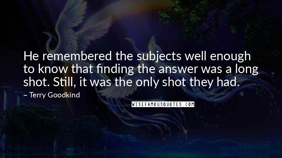 Terry Goodkind Quotes: He remembered the subjects well enough to know that finding the answer was a long shot. Still, it was the only shot they had.