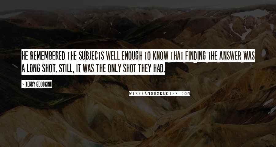 Terry Goodkind Quotes: He remembered the subjects well enough to know that finding the answer was a long shot. Still, it was the only shot they had.