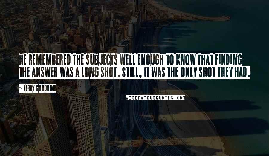 Terry Goodkind Quotes: He remembered the subjects well enough to know that finding the answer was a long shot. Still, it was the only shot they had.