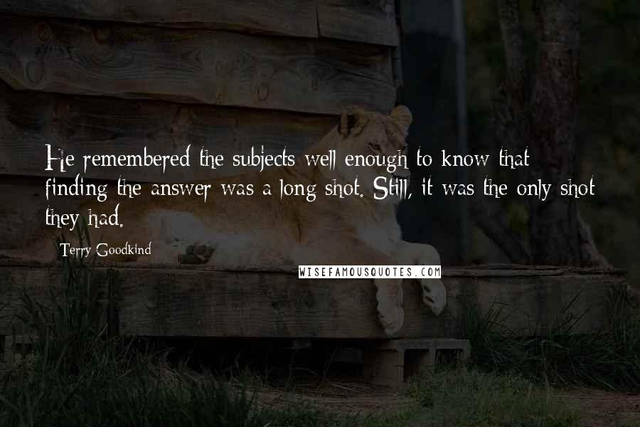 Terry Goodkind Quotes: He remembered the subjects well enough to know that finding the answer was a long shot. Still, it was the only shot they had.