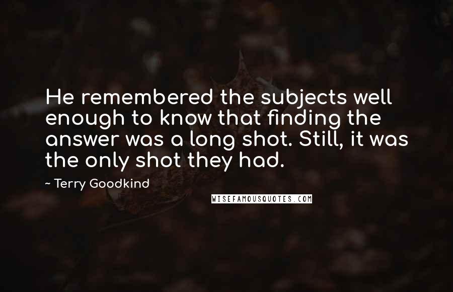 Terry Goodkind Quotes: He remembered the subjects well enough to know that finding the answer was a long shot. Still, it was the only shot they had.
