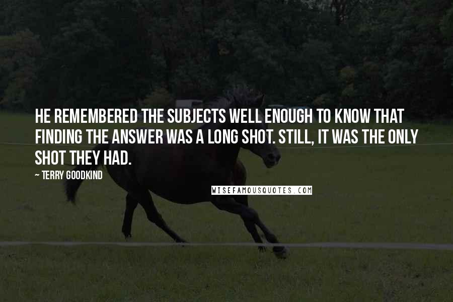 Terry Goodkind Quotes: He remembered the subjects well enough to know that finding the answer was a long shot. Still, it was the only shot they had.