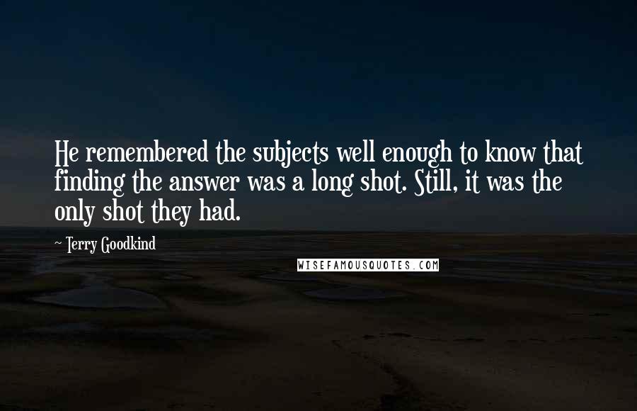 Terry Goodkind Quotes: He remembered the subjects well enough to know that finding the answer was a long shot. Still, it was the only shot they had.