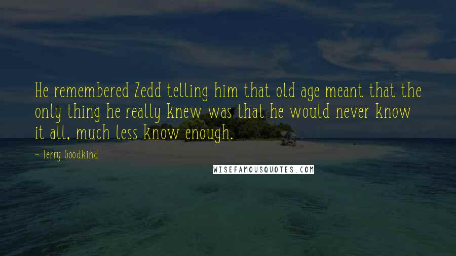 Terry Goodkind Quotes: He remembered Zedd telling him that old age meant that the only thing he really knew was that he would never know it all, much less know enough.