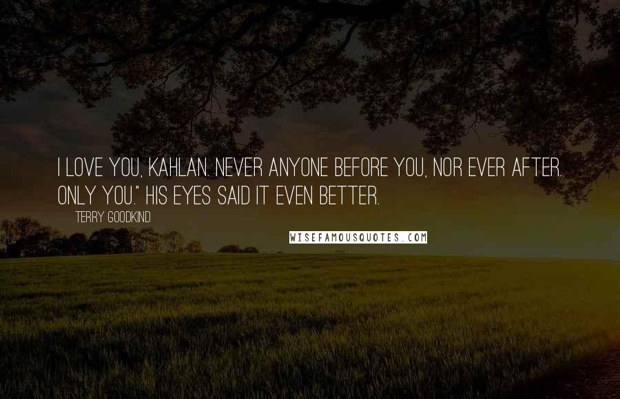 Terry Goodkind Quotes: I love you, Kahlan. Never anyone before you, nor ever after. Only you." His eyes said it even better.