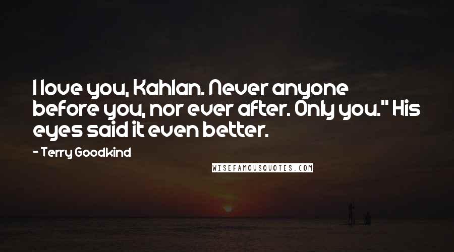 Terry Goodkind Quotes: I love you, Kahlan. Never anyone before you, nor ever after. Only you." His eyes said it even better.