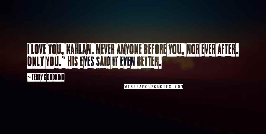 Terry Goodkind Quotes: I love you, Kahlan. Never anyone before you, nor ever after. Only you." His eyes said it even better.