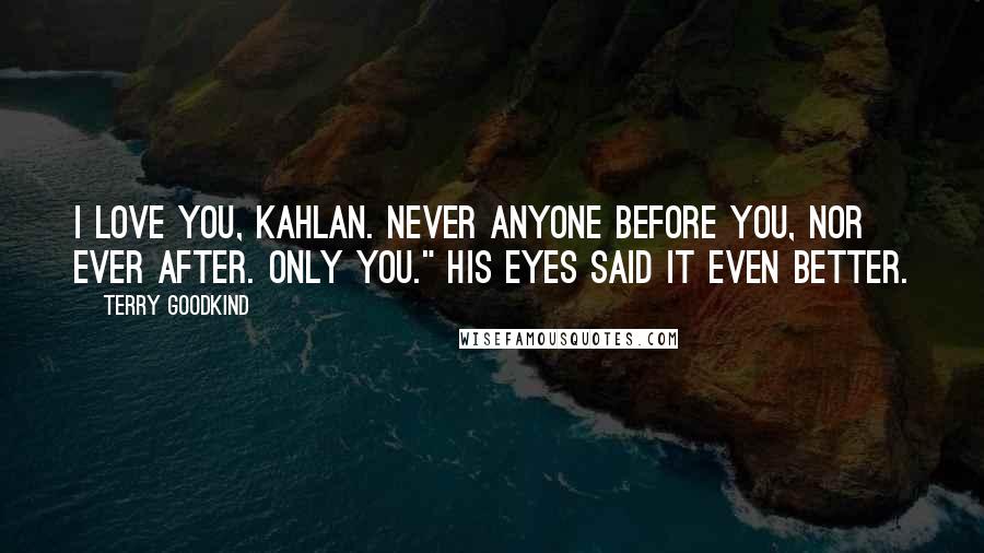 Terry Goodkind Quotes: I love you, Kahlan. Never anyone before you, nor ever after. Only you." His eyes said it even better.