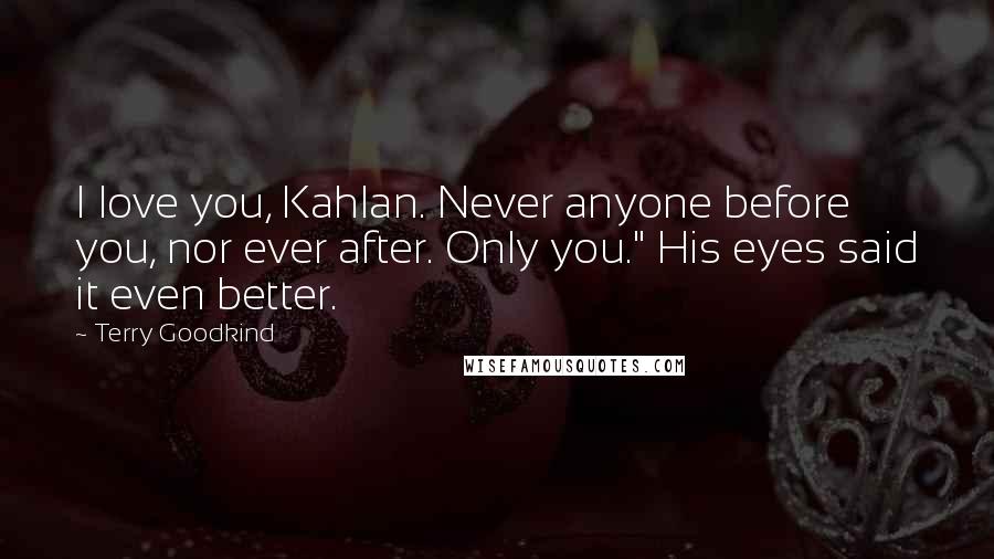Terry Goodkind Quotes: I love you, Kahlan. Never anyone before you, nor ever after. Only you." His eyes said it even better.