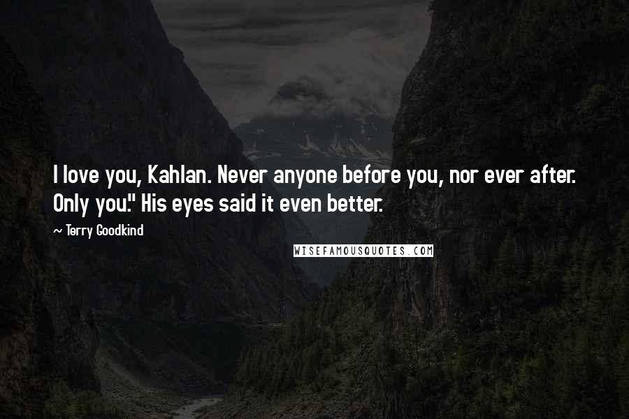 Terry Goodkind Quotes: I love you, Kahlan. Never anyone before you, nor ever after. Only you." His eyes said it even better.