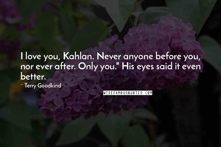 Terry Goodkind Quotes: I love you, Kahlan. Never anyone before you, nor ever after. Only you." His eyes said it even better.