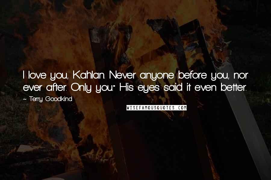 Terry Goodkind Quotes: I love you, Kahlan. Never anyone before you, nor ever after. Only you." His eyes said it even better.