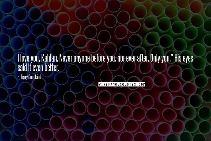 Terry Goodkind Quotes: I love you, Kahlan. Never anyone before you, nor ever after. Only you." His eyes said it even better.