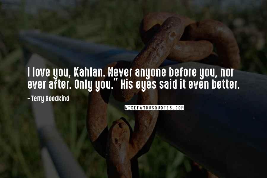 Terry Goodkind Quotes: I love you, Kahlan. Never anyone before you, nor ever after. Only you." His eyes said it even better.