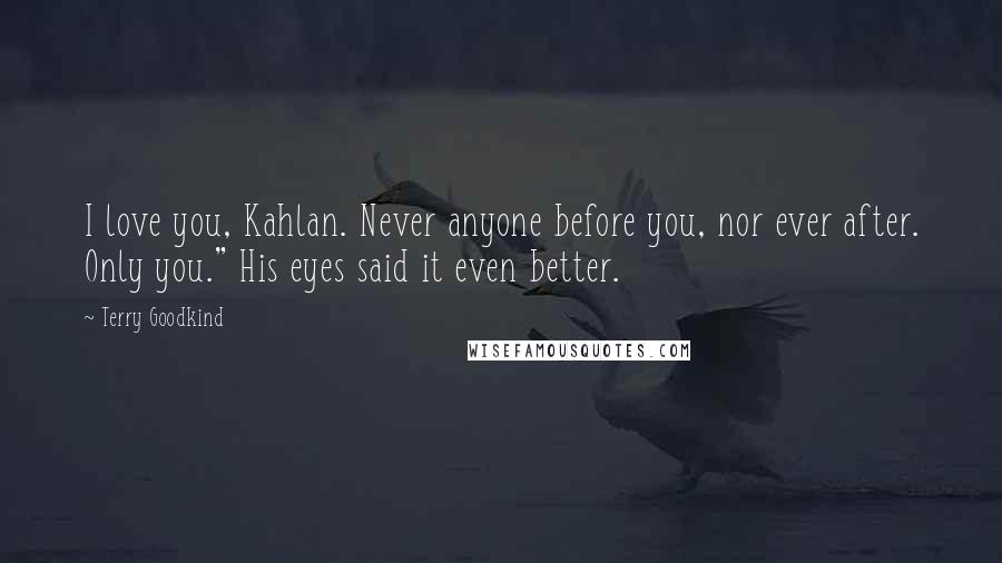 Terry Goodkind Quotes: I love you, Kahlan. Never anyone before you, nor ever after. Only you." His eyes said it even better.