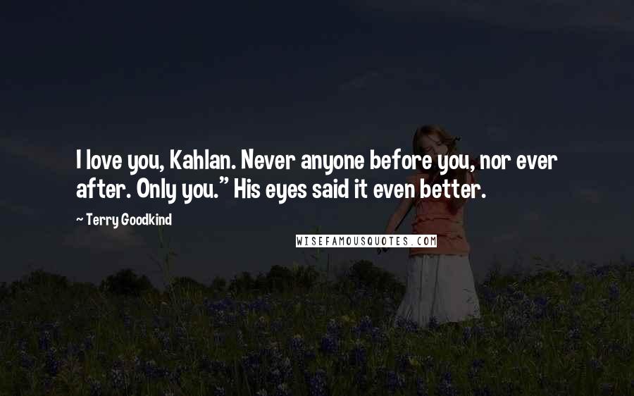 Terry Goodkind Quotes: I love you, Kahlan. Never anyone before you, nor ever after. Only you." His eyes said it even better.