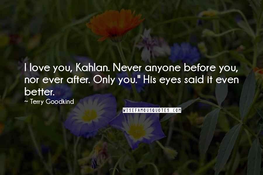 Terry Goodkind Quotes: I love you, Kahlan. Never anyone before you, nor ever after. Only you." His eyes said it even better.