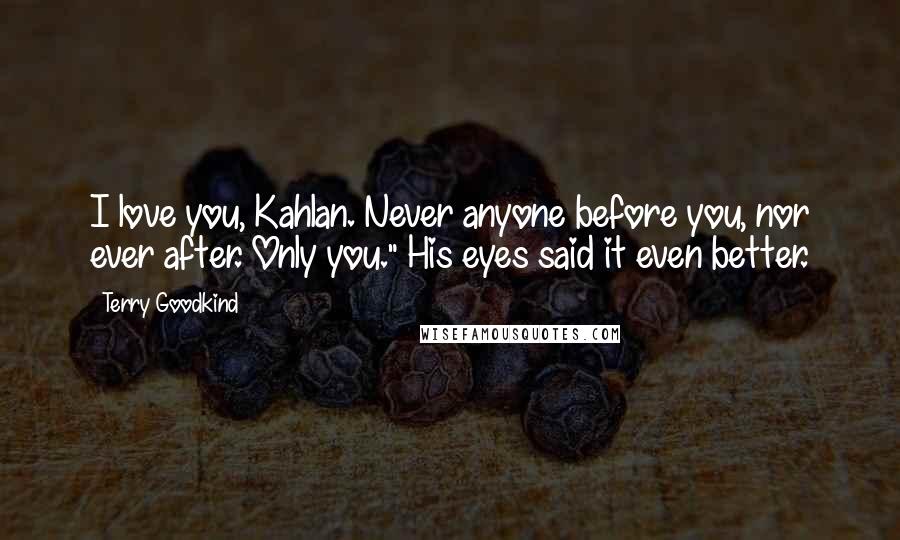 Terry Goodkind Quotes: I love you, Kahlan. Never anyone before you, nor ever after. Only you." His eyes said it even better.