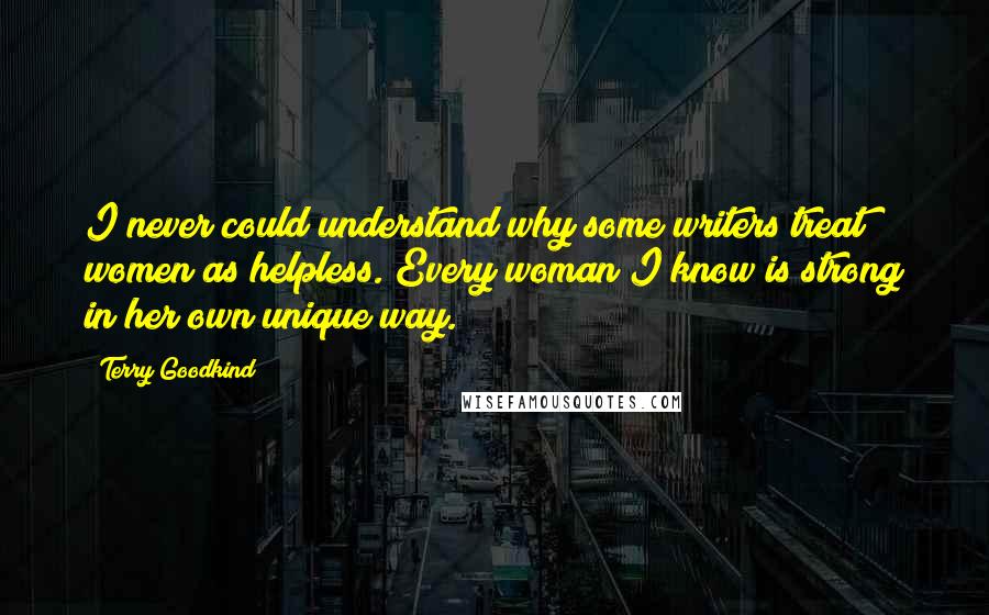 Terry Goodkind Quotes: I never could understand why some writers treat women as helpless. Every woman I know is strong in her own unique way.