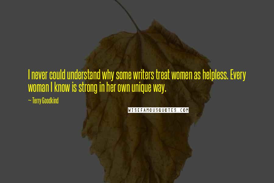 Terry Goodkind Quotes: I never could understand why some writers treat women as helpless. Every woman I know is strong in her own unique way.