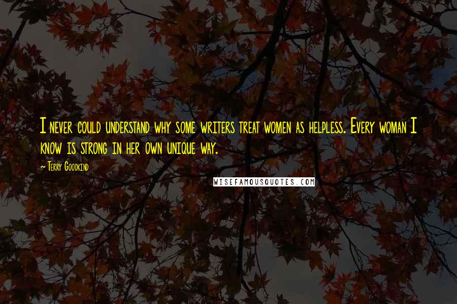 Terry Goodkind Quotes: I never could understand why some writers treat women as helpless. Every woman I know is strong in her own unique way.
