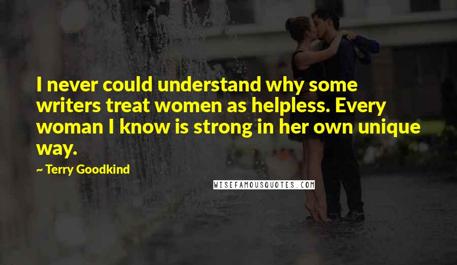 Terry Goodkind Quotes: I never could understand why some writers treat women as helpless. Every woman I know is strong in her own unique way.