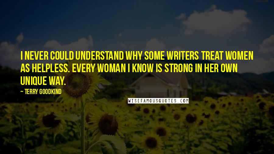 Terry Goodkind Quotes: I never could understand why some writers treat women as helpless. Every woman I know is strong in her own unique way.