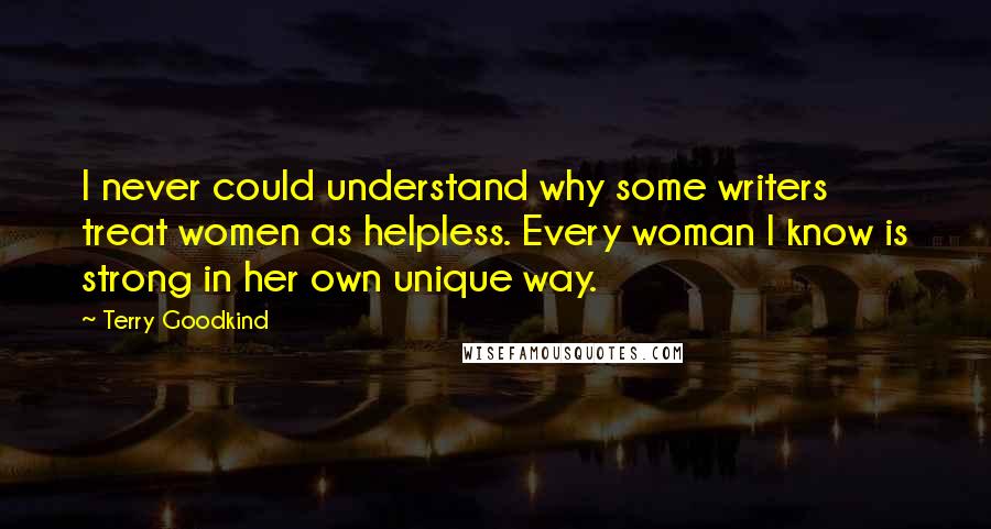 Terry Goodkind Quotes: I never could understand why some writers treat women as helpless. Every woman I know is strong in her own unique way.