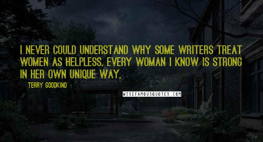 Terry Goodkind Quotes: I never could understand why some writers treat women as helpless. Every woman I know is strong in her own unique way.