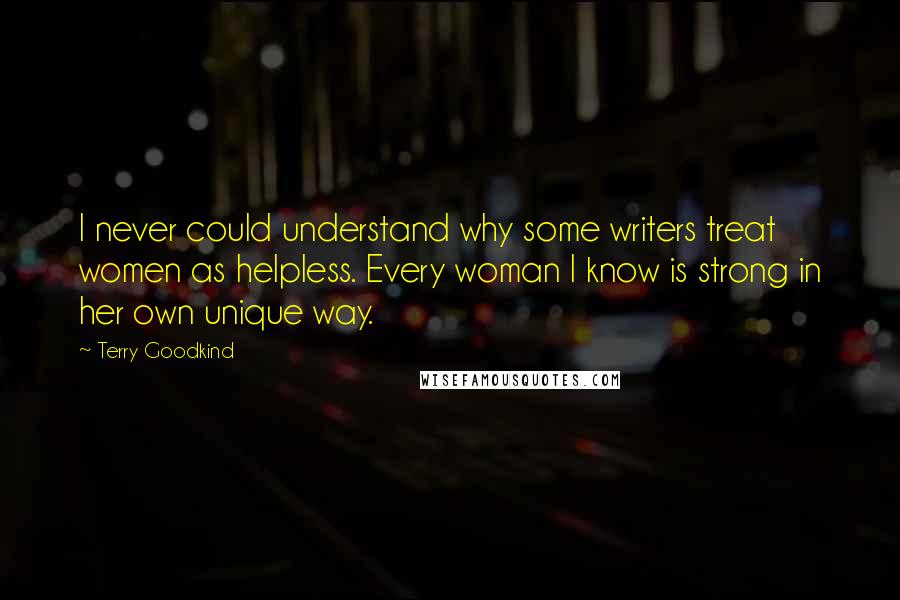 Terry Goodkind Quotes: I never could understand why some writers treat women as helpless. Every woman I know is strong in her own unique way.