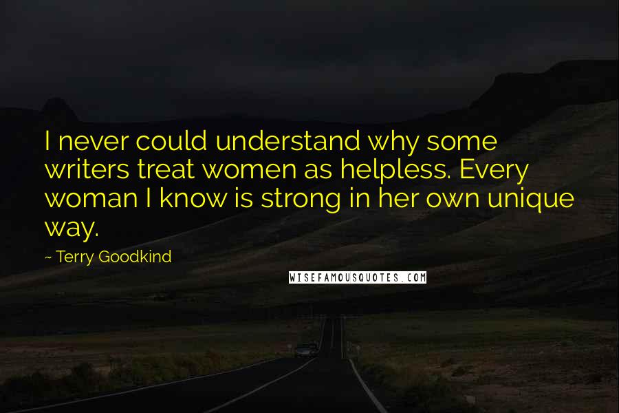 Terry Goodkind Quotes: I never could understand why some writers treat women as helpless. Every woman I know is strong in her own unique way.