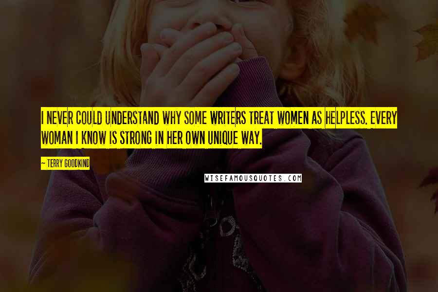 Terry Goodkind Quotes: I never could understand why some writers treat women as helpless. Every woman I know is strong in her own unique way.