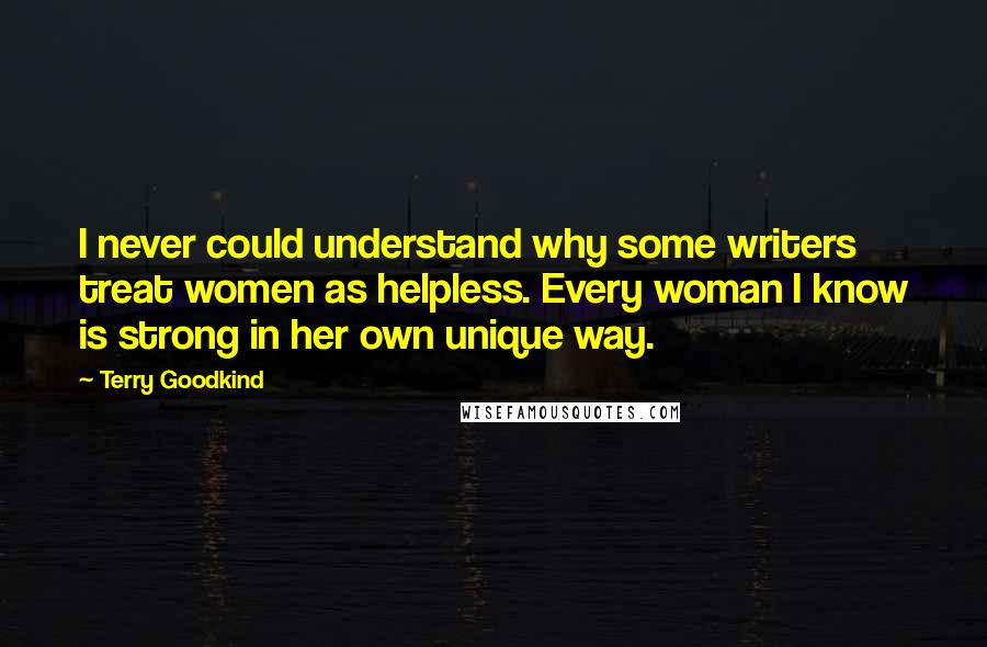 Terry Goodkind Quotes: I never could understand why some writers treat women as helpless. Every woman I know is strong in her own unique way.