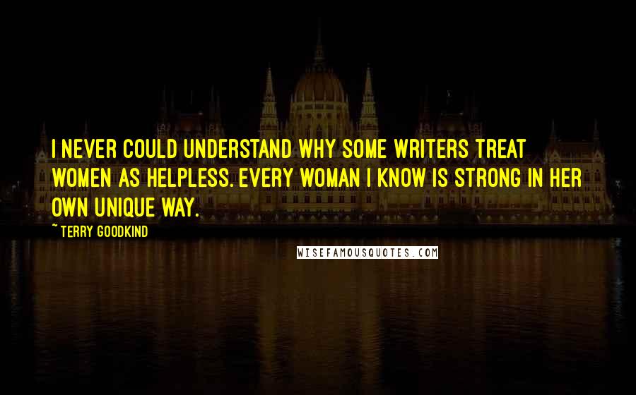 Terry Goodkind Quotes: I never could understand why some writers treat women as helpless. Every woman I know is strong in her own unique way.